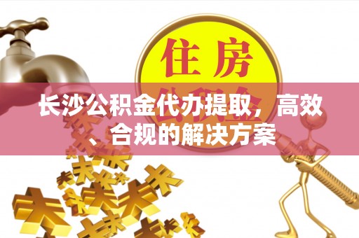 永州长沙公积金代办提取，高效、合规的解决方案