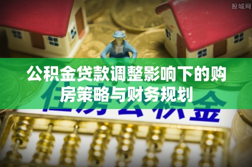永州公积金贷款调整影响下的购房策略与财务规划