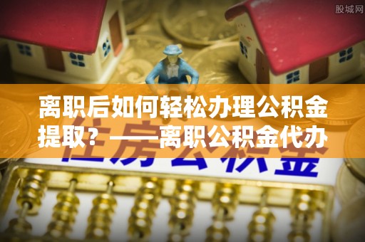 永州离职后如何轻松办理公积金提取？——离职公积金代办提取服务详解