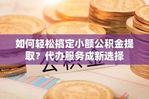 永州如何轻松搞定小额公积金提取？代办服务成新选择