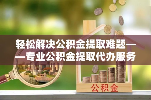 永州轻松解决公积金提取难题——专业公积金提取代办服务详解