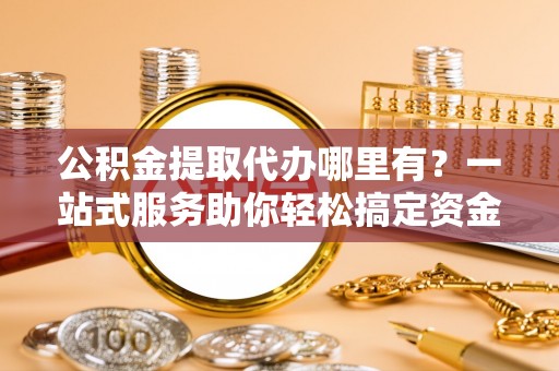 永州公积金提取代办哪里有？一站式服务助你轻松搞定资金难题